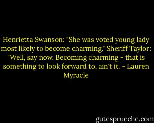 Henrietta Swanson: "She was voted young lady most likely to become charming."<br />Sheriff Taylor: "Well, say now. Becoming charming - that is something to look forward to, ain't it. - Lauren Myracle