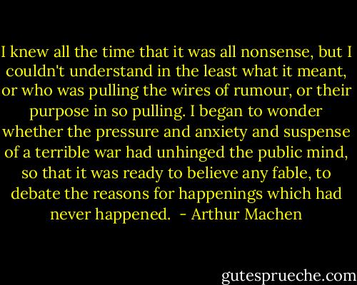 I knew all the time that it was all nonsense, but I couldn't understand in the least what it meant, or who was pulling the wires of rumour, or their purpose in so pulling. I began to wonder whether the pressure and anxiety and suspense of a terrible war had unhinged the public mind, so that it was ready to believe any fable, to debate the reasons for happenings which had never happened.  - Arthur Machen