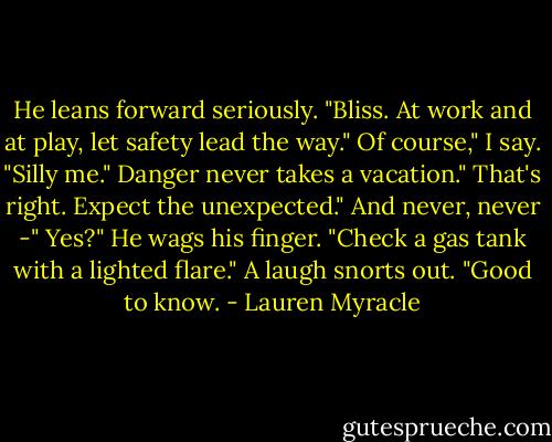 He leans forward seriously. "Bliss. At work and at play, let safety lead the way."<br />Of course," I say. "Silly me."<br />Danger never takes a vacation."<br />That's right. Expect the unexpected."<br />And never, never -"<br />Yes?"<br />He wags his finger. "Check a gas tank with a lighted flare."<br />A laugh snorts out. "Good to know. - Lauren Myracle