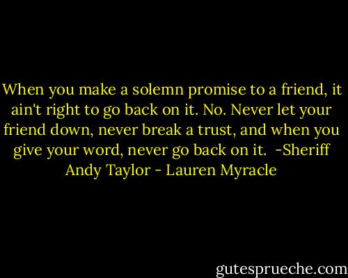 When you make a solemn promise to a friend, it ain't right to go back on it. No. Never let your friend down, never break a trust, and when you give your word, never go back on it.<br /><br />-Sheriff Andy Taylor - Lauren Myracle