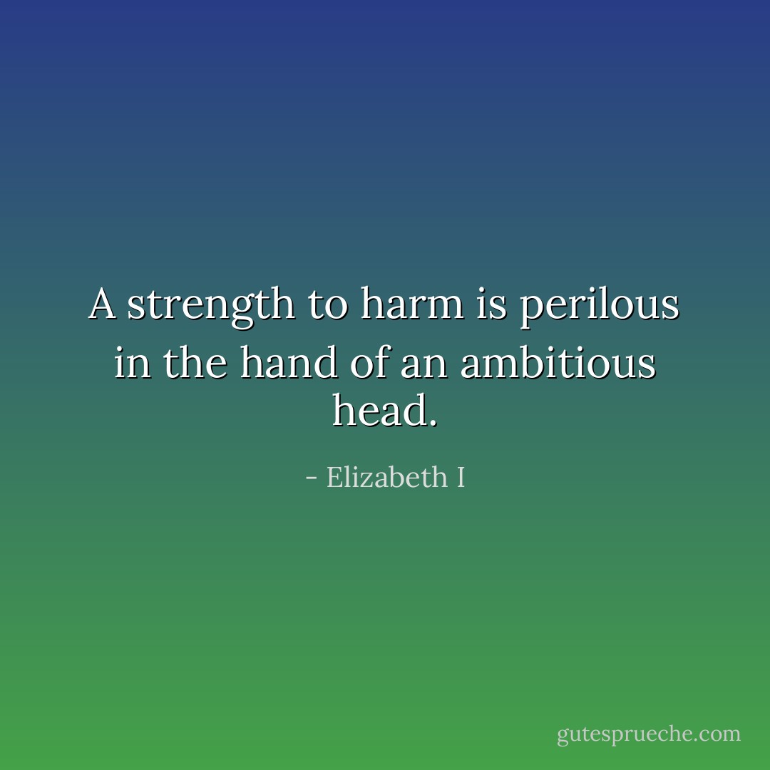 A strength to harm is perilous in the hand of an ambitious head. - Elizabeth I