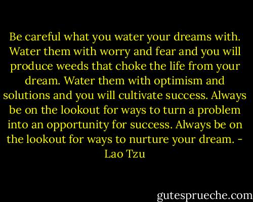 Be careful what you water your dreams with. Water them with worry and fear and you will produce weeds that choke the life from your dream. Water them with optimism and solutions and you will cultivate success. Always be on the lookout for ways to turn a problem into an opportunity for success. Always be on the lookout for ways to nurture your dream. - Lao Tzu