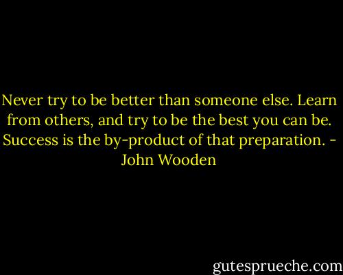 Never try to be better than someone else. Learn from others, and try to be the best you can be. Success is the by-product of that preparation. - John Wooden