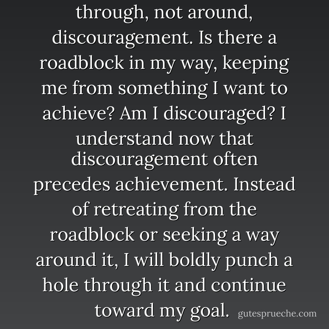 Great achievement goes through, not around, discouragement. Is there a roadblock in my way, keeping me from something I want to achieve? Am I discouraged? I understand now that discouragement often precedes achievement. Instead of retreating from the roadblock or seeking a way around it, I will boldly punch a hole through it and continue toward my goal.  - Jerry Spinelli