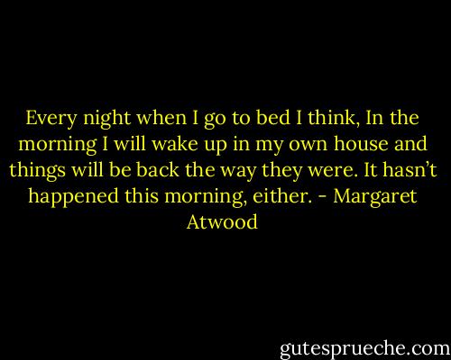 Every night when I go to bed I think, In the morning I will wake up in my own house and things will be back the way they were.<br />It hasn’t happened this morning, either. - Margaret Atwood