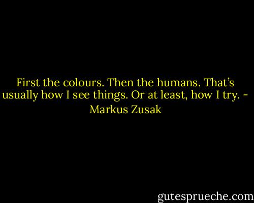 First the colours.<br />Then the humans.<br />That’s usually how I see things.<br />Or at least, how I try. - Markus Zusak