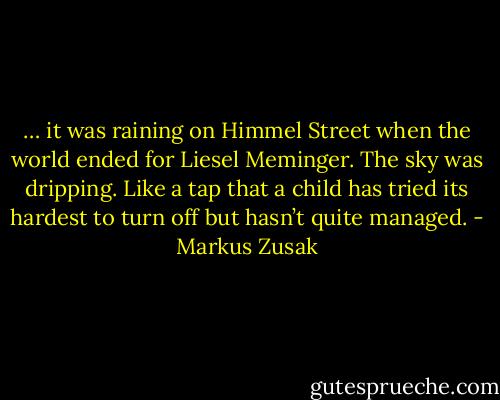 … it was raining on Himmel Street when the world ended for Liesel Meminger.<br />The sky was dripping.<br />Like a tap that a child has tried its hardest to turn off but hasn’t quite managed. - Markus Zusak