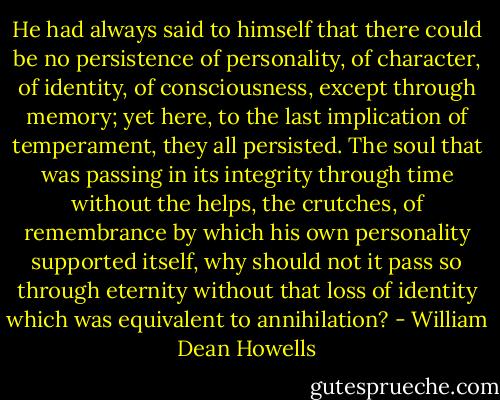 He had always said to himself that there could be no persistence of personality, of character, of identity, of consciousness, except through memory; yet here, to the last implication of temperament, they all persisted. The soul that was passing in its integrity through time without the helps, the crutches, of remembrance by which his own personality supported itself, why should not it pass so through eternity without that loss of identity which was equivalent to annihilation? - William Dean Howells