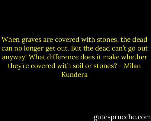 When graves are covered with stones, the dead can no longer get out. But the dead can’t go out anyway! What difference does it make whether they’re covered with soil or stones? - Milan Kundera