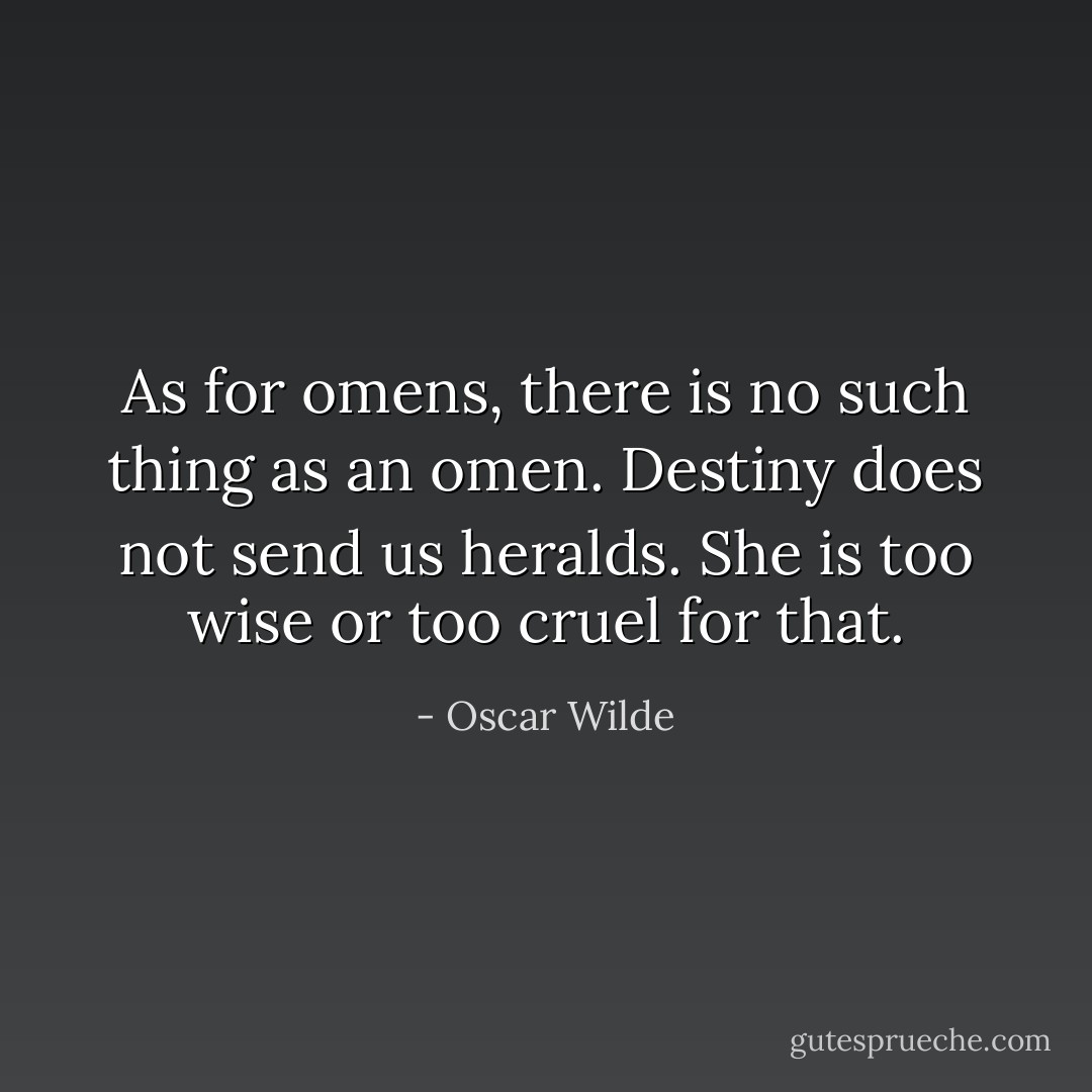 As for omens, there is no such thing as an omen. Destiny does not send us heralds. She is too wise or too cruel for that. - Oscar Wilde