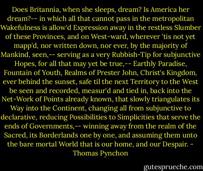 Does Britannia, when she sleeps, dream? Is America her dream?-- in which all that cannot pass in the metropolitan Wakefulness is allow'd Expression away in the restless Slumber of these Provinces, and on West-ward, wherever 'tis not yet mapp'd, nor written down, nor ever, by the majority of Mankind, seen,-- serving as a very Rubbish-Tip for subjunctive Hopes, for all that may yet be true,-- Earthly Paradise, Fountain of Youth, Realms of Prester John, Christ's Kingdom, ever behind the sunset, safe til the next Territory to the West be seen and recorded, measur'd and tied in, back into the Net-Work of Points already known, that slowly triangulates its Way into the Continent, changing all from subjunctive to declarative, reducing Possibilities to Simplicities that serve the ends of Governments,-- winning away from the realm of the Sacred, its Borderlands one by one, and assuming them unto the bare mortal World that is our home, and our Despair. - Thomas Pynchon