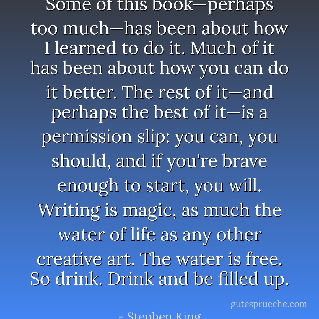 Some of this book—perhaps too much—has been about how I learned to do it. Much of it has been about how you can do it better. The rest of it—and perhaps the best of it—is a permission slip: you can, you should, and if you're brave enough to start, you will. Writing is magic, as much the water of life as any other creative art. The water is free. So drink. Drink and be filled up.  - Stephen King