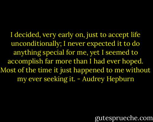 I decided, very early on, just to accept life unconditionally; I never expected it to do anything special for me, yet I seemed to accomplish far more than I had ever hoped. Most of the time it just happened to me without my ever seeking it. - Audrey Hepburn