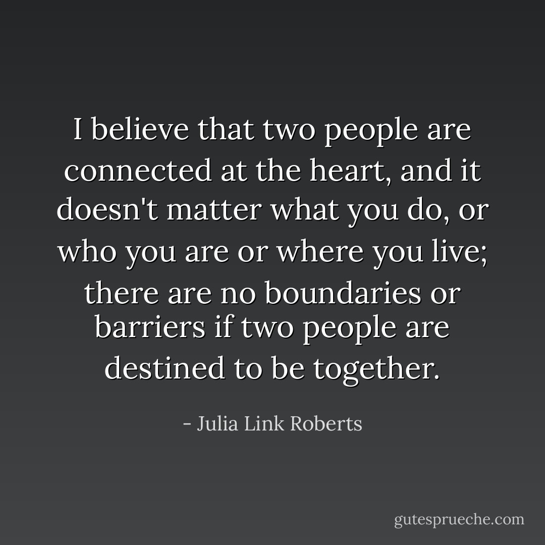 I believe that two people are connected at the heart, and it doesn't matter what you do, or who you are or where you live; there are no boundaries or barriers if two people are destined to be together. - Julia Link Roberts