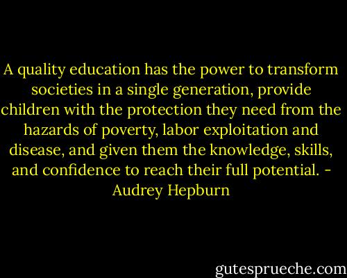 A quality education has the power to transform societies in a single generation, provide children with the protection they need from the hazards of poverty, labor exploitation and disease, and given them the knowledge, skills, and confidence to reach their full potential. - Audrey Hepburn