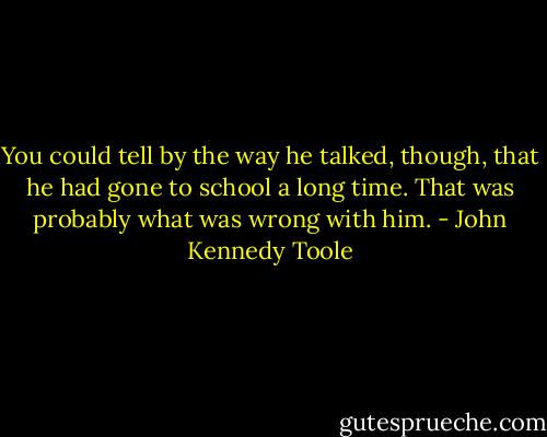 You could tell by the way he talked, though, that he had gone to school a long time. That was probably what was wrong with him. - John Kennedy Toole