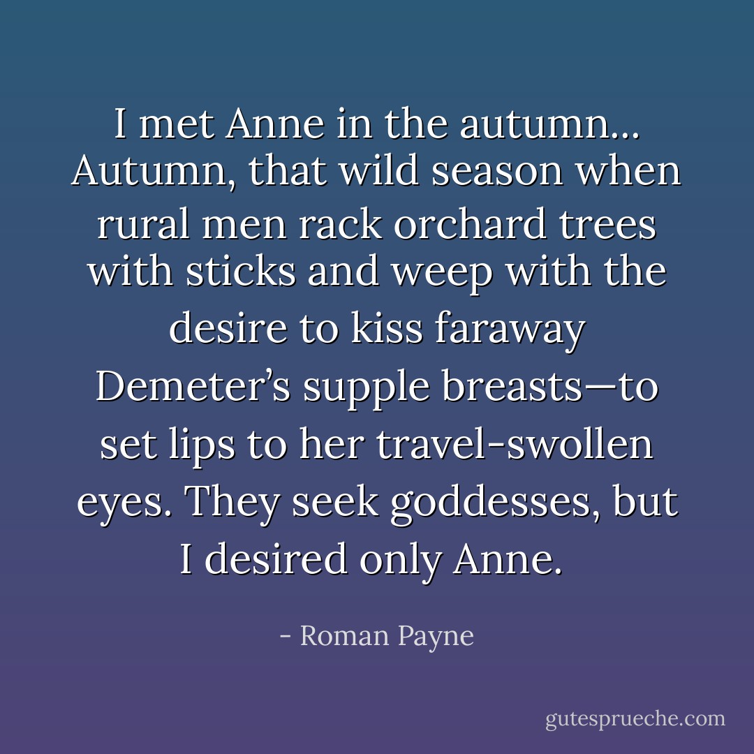 I met Anne in the autumn... Autumn, that wild season when rural men rack orchard trees with sticks and weep with the desire to kiss faraway Demeter’s supple breasts—to set lips to her travel-swollen eyes. They seek goddesses, but I desired only Anne.  - Roman Payne