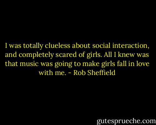 I was totally clueless about social interaction, and completely scared of girls. All I knew was that music was going to make girls fall in love with me. - Rob Sheffield