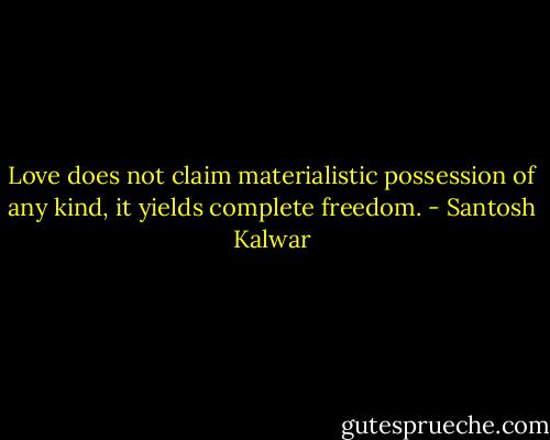 Love does not claim materialistic possession of any kind, it yields complete freedom. - Santosh Kalwar