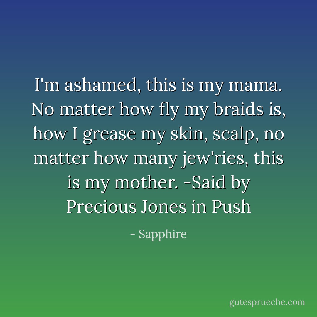 I'm ashamed, this is my mama. No matter how fly my braids is, how I grease my skin, scalp, no matter how many jew'ries, this is my mother. -Said by Precious Jones in Push - Sapphire