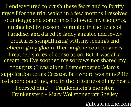 I endeavoured to crush these fears and to fortify myself for the trial which in a few months I resolved to undergo; and sometimes I allowed my thoughts, unchecked by reason, to ramble in the fields of Paradise, and dared to fancy amiable and lovely creatures sympathizing with my feelings and cheering my gloom; their angelic countenances breathed smiles of consolation. But it was all a dream; no Eve soothed my sorrows nor shared my thoughts ; I was alone. I remembered Adam's supplication to his Creator. But where was mine? He had abondoned me, and in the bitterness of my heart I cursed him."---Frankenstein's monster, Frankenstein - Mary Wollstonecraft Shelley