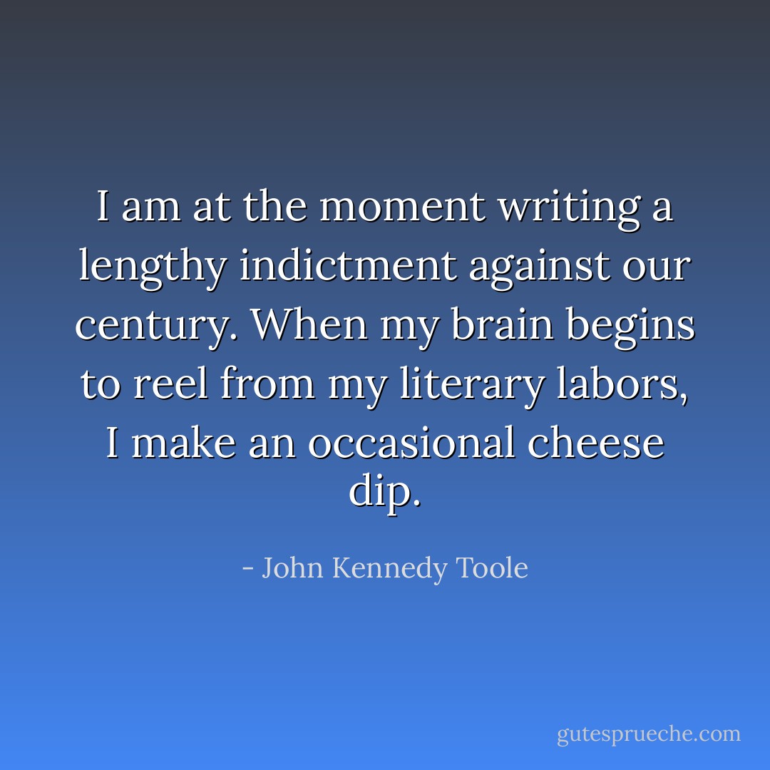 I am at the moment writing a lengthy indictment against our century. When my brain begins to reel from my literary labors, I make an occasional cheese dip. - John Kennedy Toole