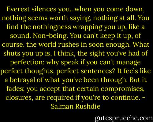 Everest silences you...when you come down, nothing seems worth saying, nothing at all. You find the nothingness wrapping you up, like a sound. Non-being. You can't keep it up, of course. the world rushes in soon enough. What shuts you up is, I think, the sight you've had of perfection: why speak if you can't manage perfect thoughts, perfect sentences? It feels like a betrayal of what you've been through. But it fades; you accept that certain compromises, closures, are required if you're to continue. - Salman Rushdie