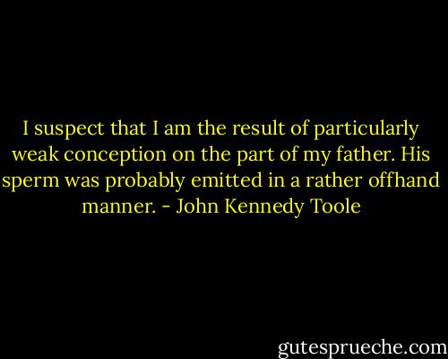 I suspect that I am the result of particularly weak conception on the part of my father. His sperm was probably emitted in a rather offhand manner. - John Kennedy Toole