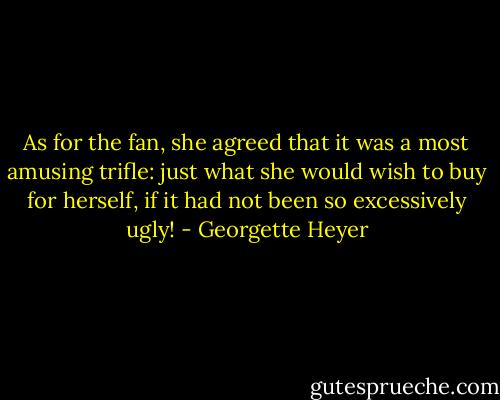 As for the fan, she agreed that it was a most amusing trifle: just what she would wish to buy for herself, if it had not been so excessively ugly! - Georgette Heyer