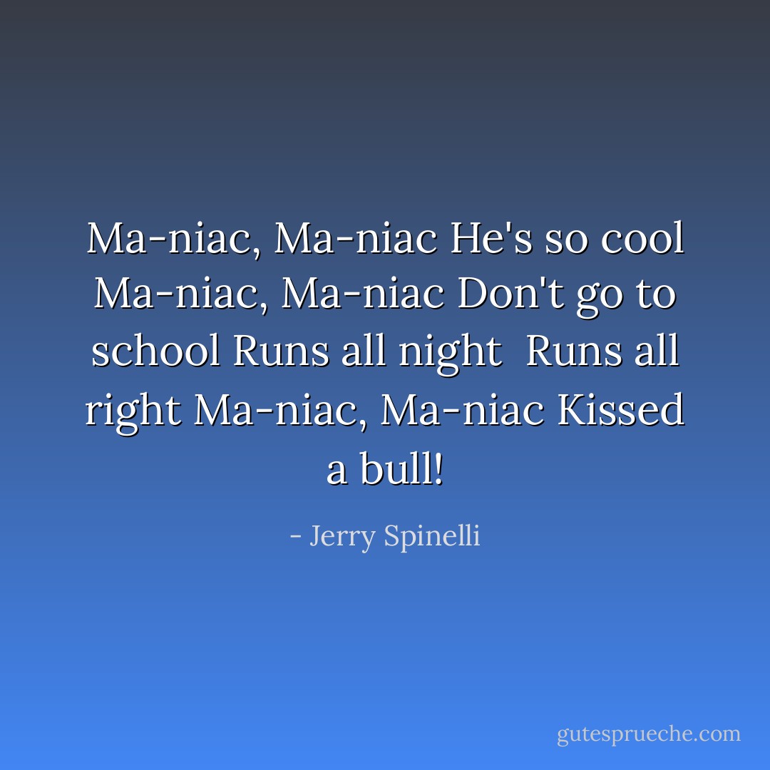 Ma-niac, Ma-niac<br />He's so cool<br />Ma-niac, Ma-niac<br />Don't go to school<br />Runs all night <br />Runs all right<br />Ma-niac, Ma-niac<br />Kissed a bull! - Jerry Spinelli