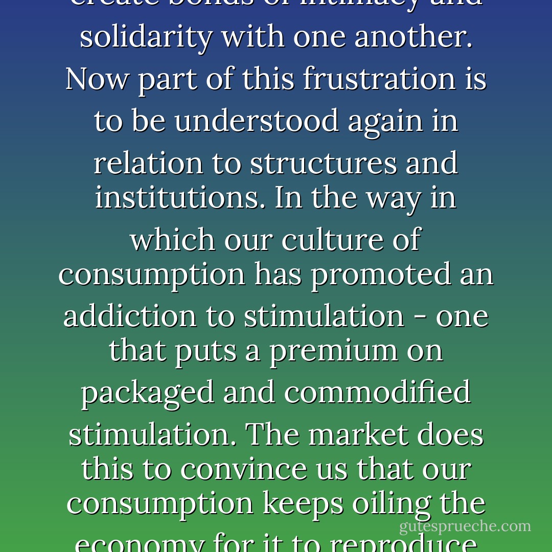 ..begin by talking about the kind of existentialist chaos that exists in our own lives and our inability to overcome the sense of alienation and frustration we experience when we try to create bonds of intimacy and solidarity with one another. Now part of this frustration is to be understood again in relation to structures and institutions. In the way in which our culture of consumption has promoted an addiction to stimulation - one that puts a premium on packaged and commodified stimulation. The market does this to convince us that our consumption keeps oiling the economy for it to reproduce itself. But the effect of this addiction to stimulation is an undermining, a waning of our ability for qualitatively rich relationships. - Cornel West