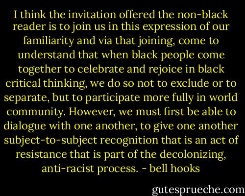 I think the invitation offered the non-black reader is to join us in this expression of our familiarity and via that joining, come to understand that when black people come together to celebrate and rejoice in black critical thinking, we do so not to exclude or to separate, but to participate more fully in world community. However, we must first be able to dialogue with one another, to give one another subject-to-subject recognition that is an act of resistance that is part of the decolonizing, anti-racist process. - bell hooks
