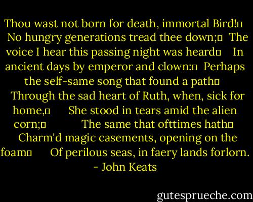 Thou wast not born for death, immortal Bird!	 <br />  No hungry generations tread thee down;	 <br />The voice I hear this passing night was heard	 <br />  In ancient days by emperor and clown:	 <br />Perhaps the self-same song that found a path	  <br />  Through the sad heart of Ruth, when, sick for home,	 <br />    She stood in tears amid the alien corn;	 <br />          The same that ofttimes hath	 <br />  Charm'd magic casements, opening on the foam	 <br />    Of perilous seas, in faery lands forlorn. - John Keats
