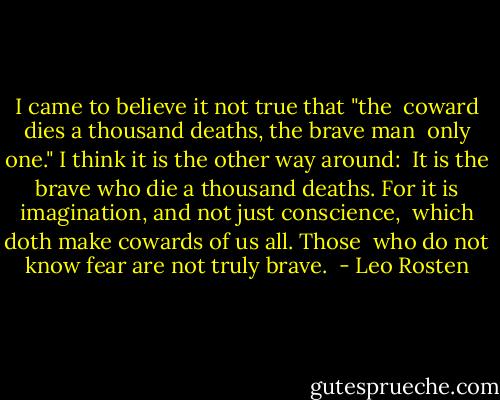 I came to believe it not true that "the <br />coward dies a thousand deaths, the brave man <br />only one." I think it is the other way around: <br />It is the brave who die a thousand deaths.<br />For it is imagination, and not just conscience, <br />which doth make cowards of us all. Those <br />who do not know fear are not truly brave.<br /> - Leo Rosten