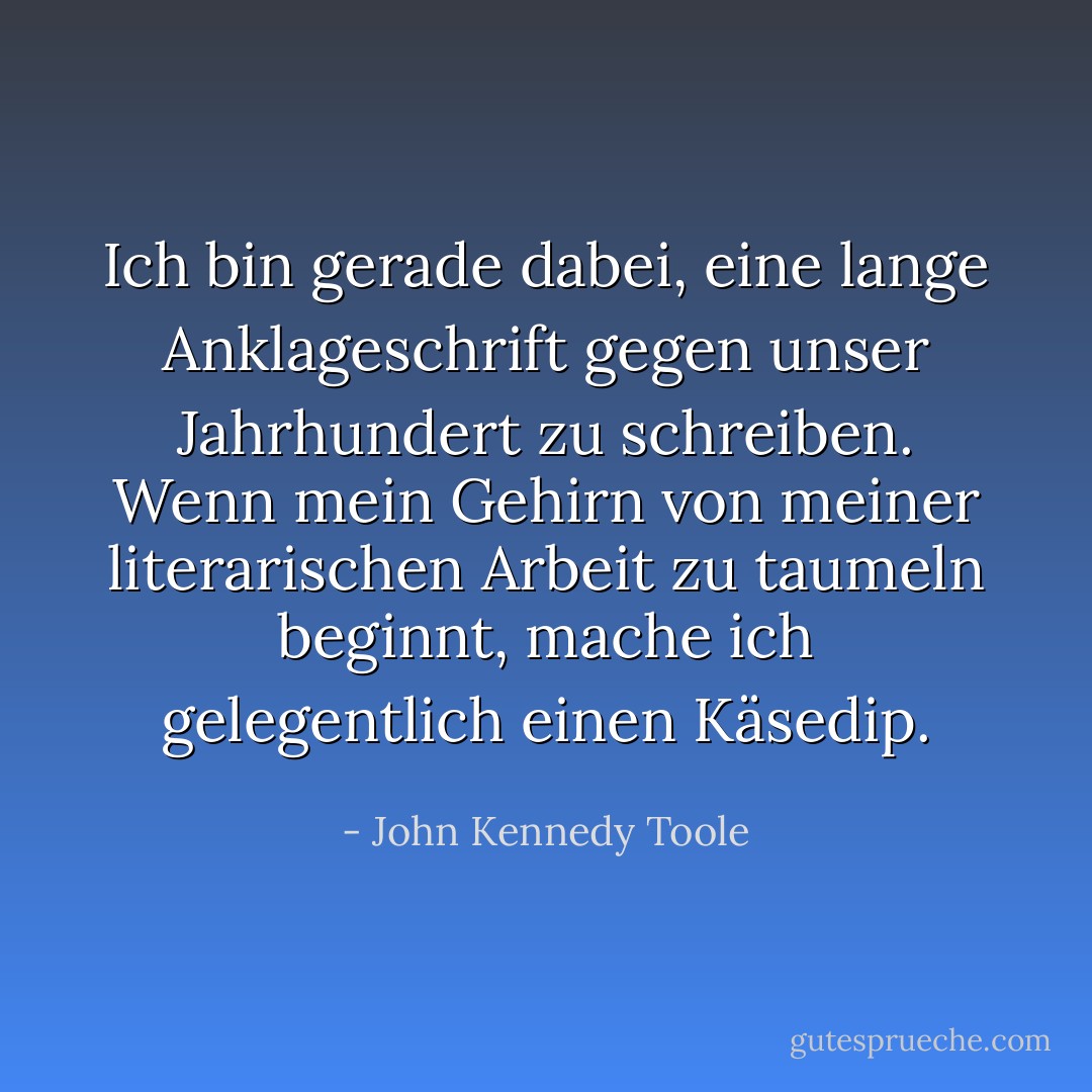Ich bin gerade dabei, eine lange Anklageschrift gegen unser Jahrhundert zu schreiben. Wenn mein Gehirn von meiner literarischen Arbeit zu taumeln beginnt, mache ich gelegentlich einen Käsedip. - John Kennedy Toole<