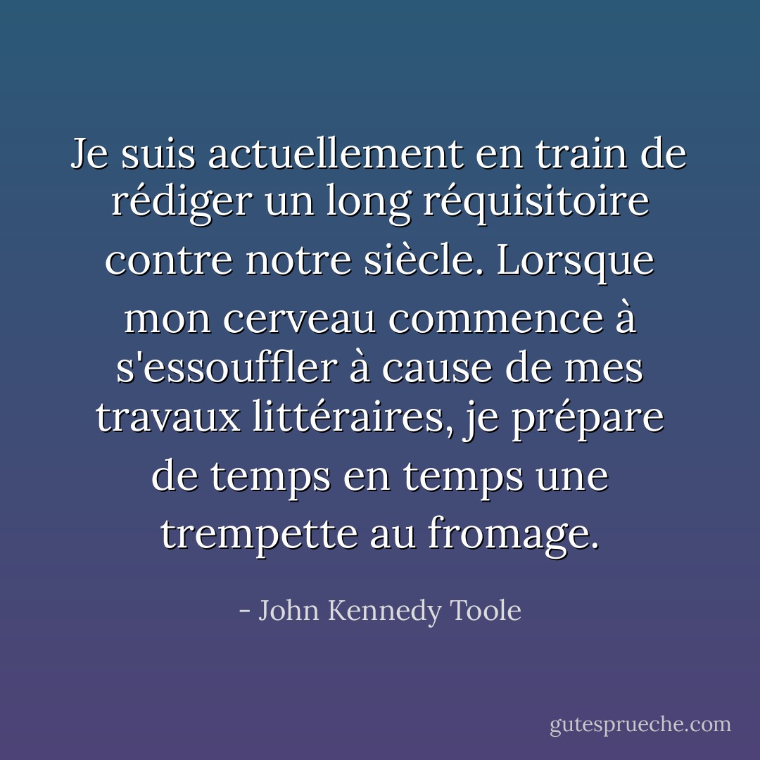 Je suis actuellement en train de rédiger un long réquisitoire contre notre siècle. Lorsque mon cerveau commence à s'essouffler à cause de mes travaux littéraires, je prépare de temps en temps une trempette au fromage. - John Kennedy Toole