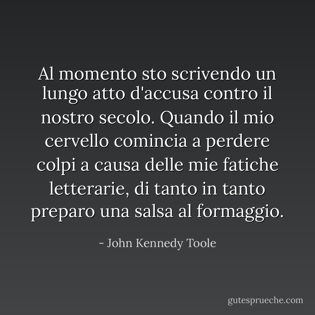 Al momento sto scrivendo un lungo atto d'accusa contro il nostro secolo. Quando il mio cervello comincia a perdere colpi a causa delle mie fatiche letterarie, di tanto in tanto preparo una salsa al formaggio. - John Kennedy Toole