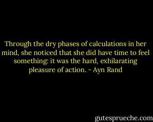 Through the dry phases of calculations in her mind, she noticed that she did have time to feel something: it was the hard, exhilarating pleasure of action. - Ayn Rand