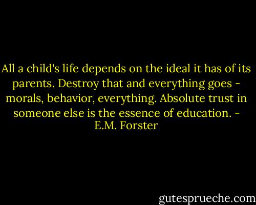 All a child's life depends on the ideal it has of its parents. Destroy that and everything goes - morals, behavior, everything. Absolute trust in someone else is the essence of education. - E.M. Forster