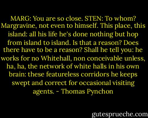MARG: You are so close.<br />STEN: To whom? Margravine, not even to himself. This place, this island: all his life he's done nothing but hop from island to island. Is that a reason? Does there have to be a reason? Shall he tell you: he works for no Whitehall, non conceivable unless, ha, ha, the network of white halls in his own brain: these featureless corridors he keeps swept and correct for occasional visiting agents. - Thomas Pynchon