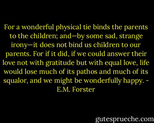 For a wonderful physical tie binds the parents to the children; and—by some sad, strange irony—it does not bind us children to our parents. For if it did, if we could answer their love not with gratitude but with equal love, life would lose much of its pathos and much of its squalor, and we might be wonderfully happy. - E.M. Forster