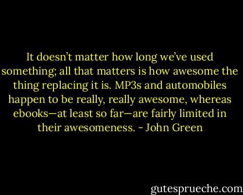 It doesn’t matter how long we’ve used something; all that matters is how awesome the thing replacing it is. MP3s and automobiles happen to be really, really awesome, whereas ebooks—at least so far—are fairly limited in their awesomeness. - John Green