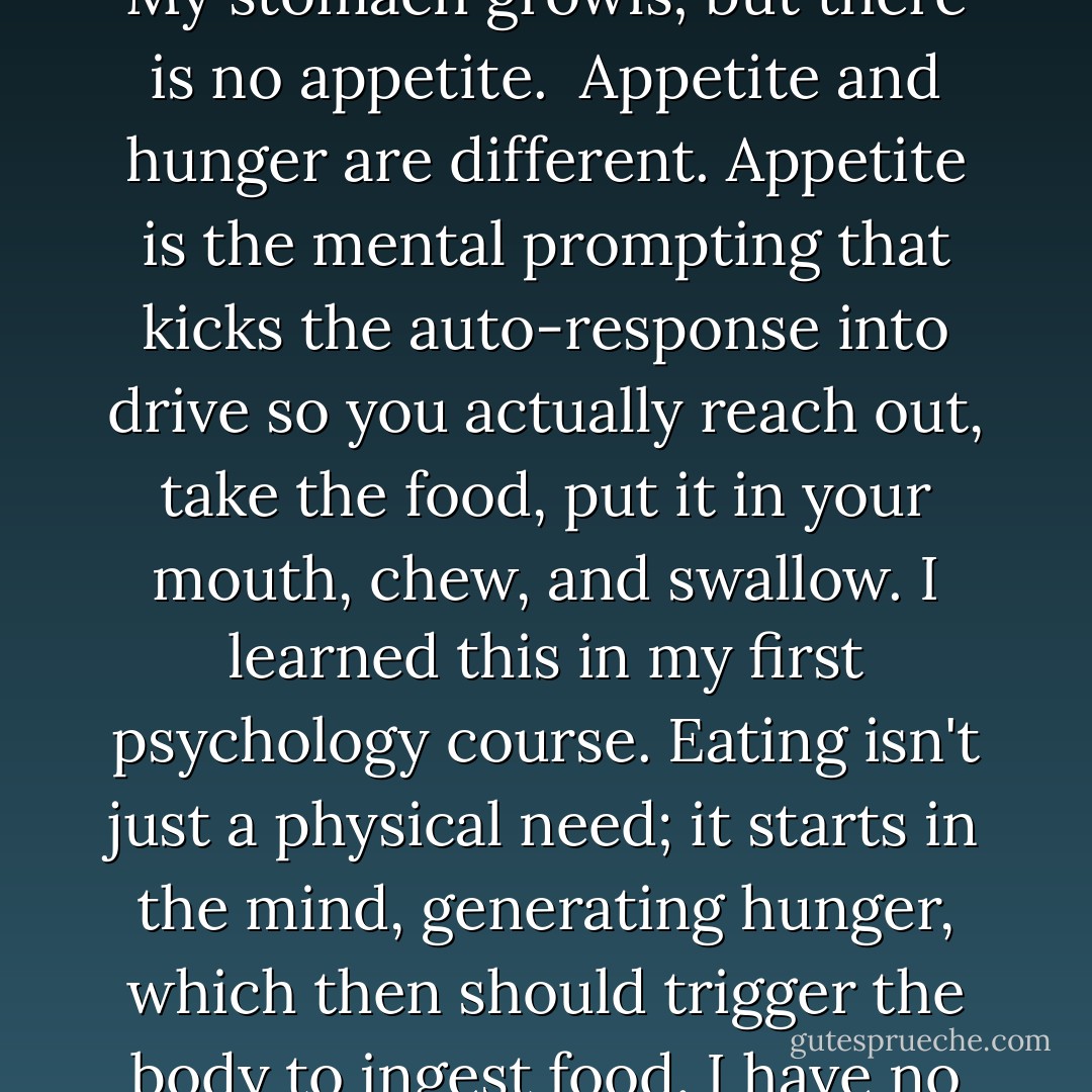When I look in the fridge, I see groceries, but I don't see food. My stomach growls; but there is no appetite.<br /><br />Appetite and hunger are different. Appetite is the mental prompting that kicks the auto-response into drive so you actually reach out, take the food, put it in your mouth, chew, and swallow. I learned this in my first psychology course. Eating isn't just a physical need; it starts in the mind, generating hunger, which then should trigger the body to ingest food. I have no sparks between these plugs. - Julie Gregory