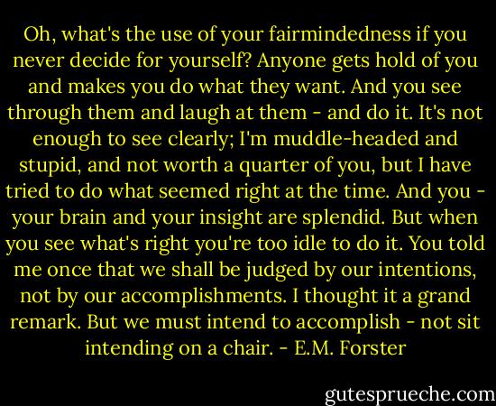 Oh, what's the use of your fairmindedness if you never decide for yourself? Anyone gets hold of you and makes you do what they want. And you see through them and laugh at them - and do it. It's not enough to see clearly; I'm muddle-headed and stupid, and not worth a quarter of you, but I have tried to do what seemed right at the time. And you - your brain and your insight are splendid. But when you see what's right you're too idle to do it. You told me once that we shall be judged by our intentions, not by our accomplishments. I thought it a grand remark. But we must intend to accomplish - not sit intending on a chair. - E.M. Forster