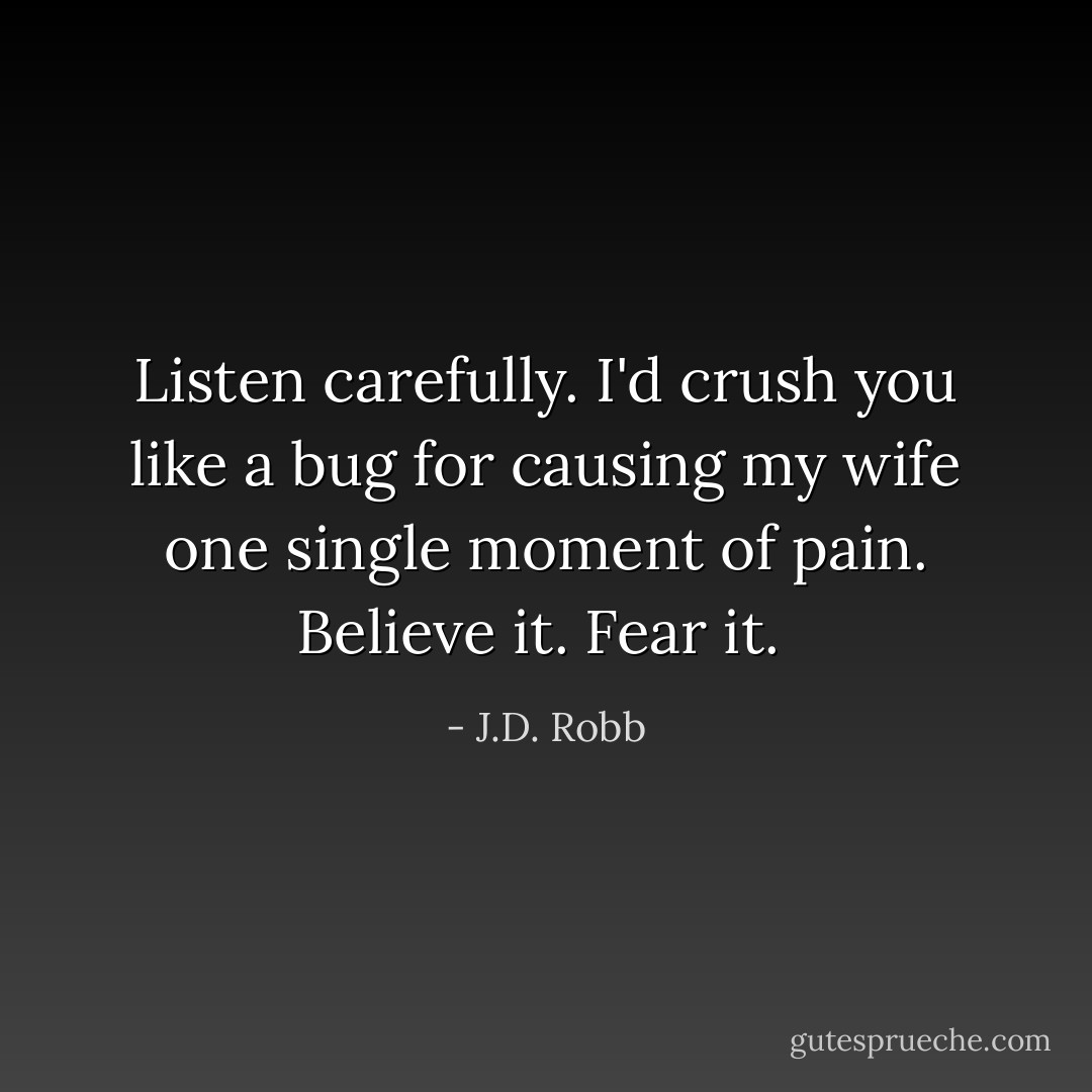 Listen carefully. I'd crush you like a bug for causing my wife one single moment of pain. Believe it. Fear it.  - J.D. Robb