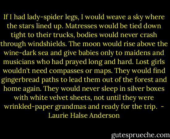 If I had lady-spider legs, I would weave a sky where the stars lined up. Matresses would be tied down tight to their trucks, bodies would never crash through windshields. The moon would rise above the wine-dark sea and give babies only to maidens and musicians who had prayed long and hard. Lost girls wouldn't need compasses or maps. They would find gingerbread paths to lead them out of the forest and home again. They would never sleep in silver boxes with white velvet sheets, not until they were wrinkled-paper grandmas and ready for the trip.  - Laurie Halse Anderson