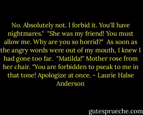 No. Absolutely not. I forbid it. You'll have nightmares."<br /> "She was my friend! You must allow me. Why are you so horrid?"<br /> As soon as the angry words were out of my mouth, I knew I had gone too far.<br /> "Matilda!" Mother rose from her chair. "You are forbidden to pseak to me in that tone! Apologize at once. - Laurie Halse Anderson