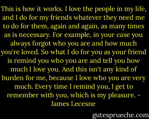 This is how it works. I love the people in my life, and I do for my friends whatever they need me to do for them, again and again, as many times as is necessary. For example, in your case you always forgot who you are and how much you're loved. So what I do for you as your friend is remind you who you are and tell you how much I love you. And this isn't any kind of burden for me, because I love who you are very much. Every time I remind you, I get to remember with you, which is my pleasure. - James Lecesne