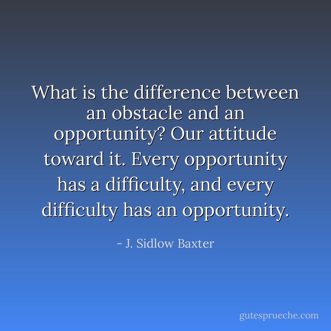What is the difference between an obstacle and an opportunity? Our attitude toward it. Every opportunity has a difficulty, and every difficulty has an opportunity. - J. Sidlow Baxter