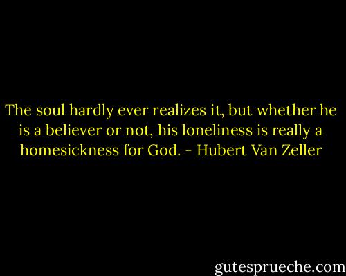 The soul hardly ever realizes it, but whether he is a believer or not, his loneliness is really a homesickness for God. - Hubert Van Zeller